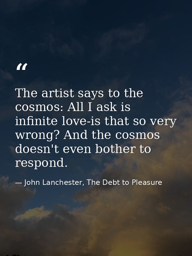 The artist says to the cosmos: All I ask is infinite love-is that so very wrong? And the cosmos doesn't even bother to r — John Lanchester, The Debt to Pleasure