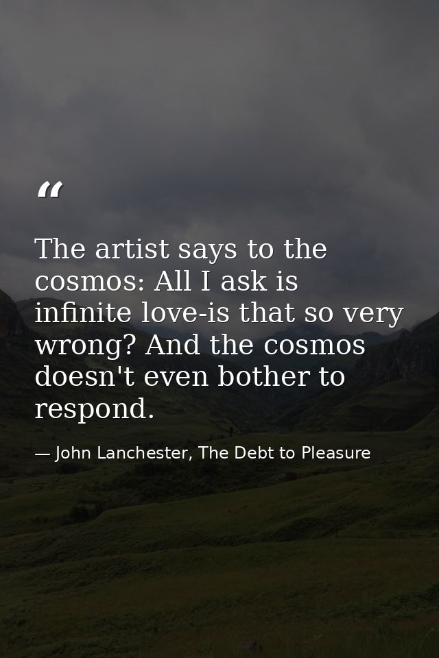 The artist says to the cosmos: All I ask is infinite love-is that so very wrong? And the cosmos doesn't even bother to r — John Lanchester, The Debt to Pleasure