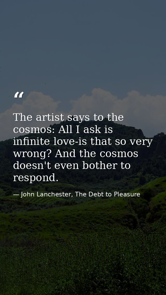 The artist says to the cosmos: All I ask is infinite love-is that so very wrong? And the cosmos doesn't even bother to r — John Lanchester, The Debt to Pleasure