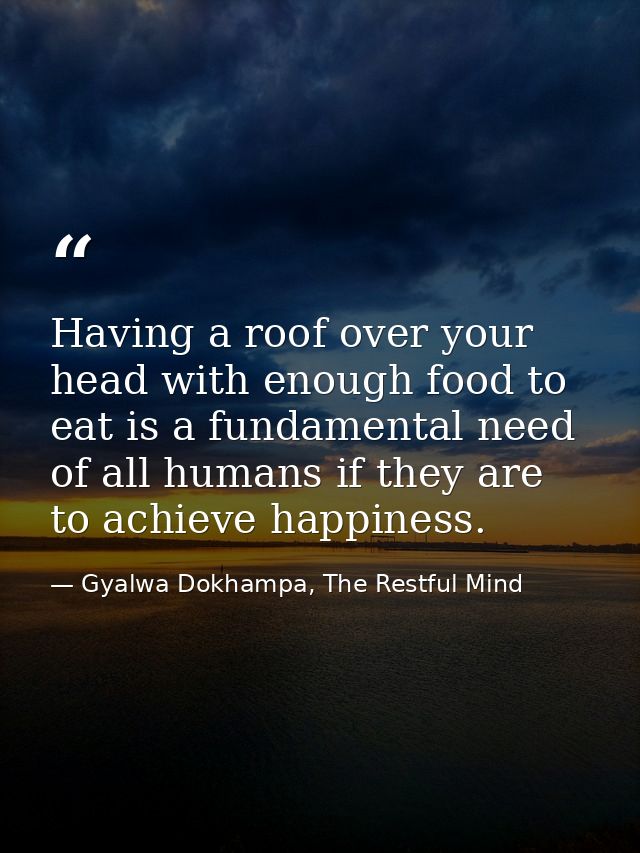 Having a roof over your head with enough food to eat is a fundamental need of all humans if they are to achieve happines — Gyalwa Dokhampa, The Restful Mind