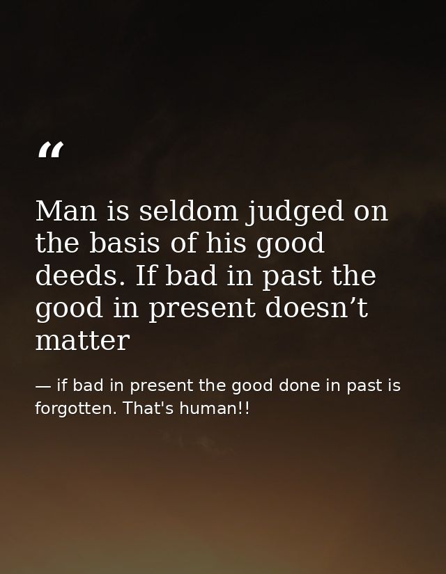 Man is seldom judged on the basis of his good deeds. If bad in past the good in present doesn’t matter — if bad in present the good done in past is forgotten. That's human!!