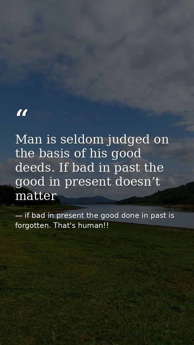 Man is seldom judged on the basis of his good deeds. If bad in past the good in present doesn’t matter — if bad in present the good done in past is forgotten. That's human!!