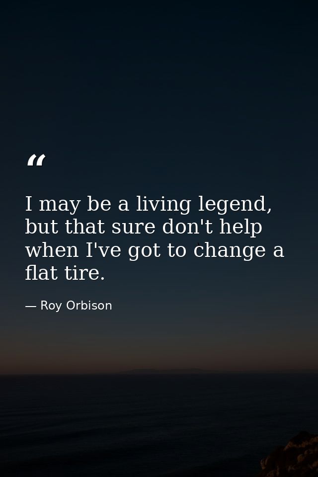 I may be a living legend, but that sure don't help when I've got to change a flat tire. — Roy Orbison