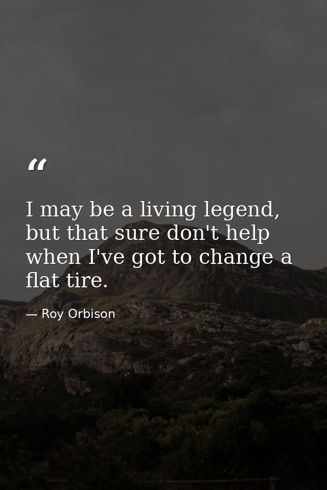 I may be a living legend, but that sure don't help when I've got to change a flat tire. — Roy Orbison