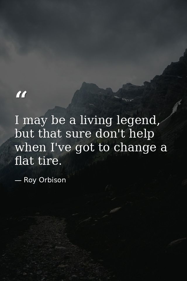 I may be a living legend, but that sure don't help when I've got to change a flat tire. — Roy Orbison