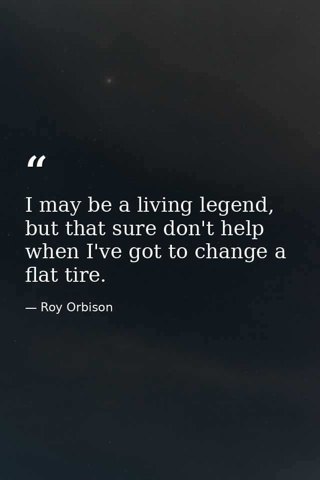 I may be a living legend, but that sure don't help when I've got to change a flat tire. — Roy Orbison
