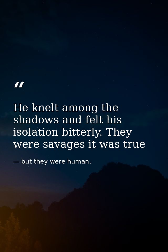 He knelt among the shadows and felt his isolation bitterly. They were savages it was true — but they were human.