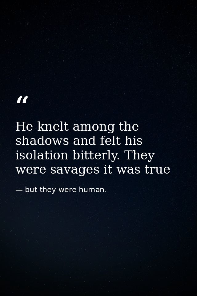 He knelt among the shadows and felt his isolation bitterly. They were savages it was true — but they were human.