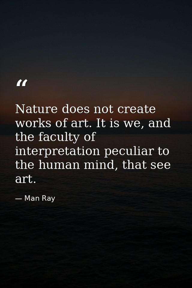 Nature does not create works of art. It is we, and the faculty of interpretation peculiar to the human mind, that see ar — Man Ray