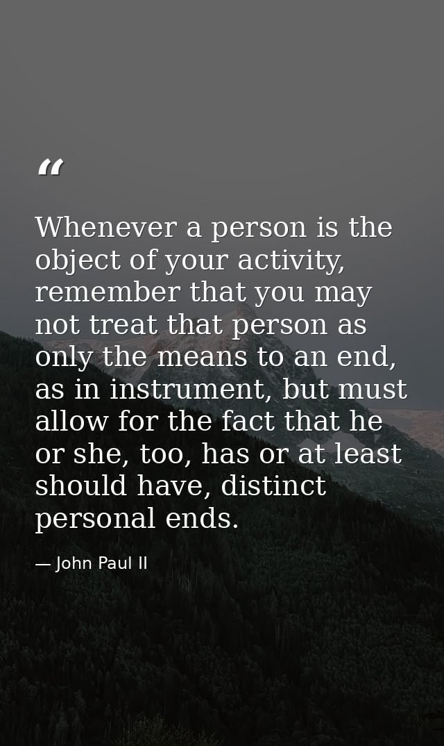 Whenever a person is the object of your activity, remember that you may not treat that person as only the means to an en — John Paul II