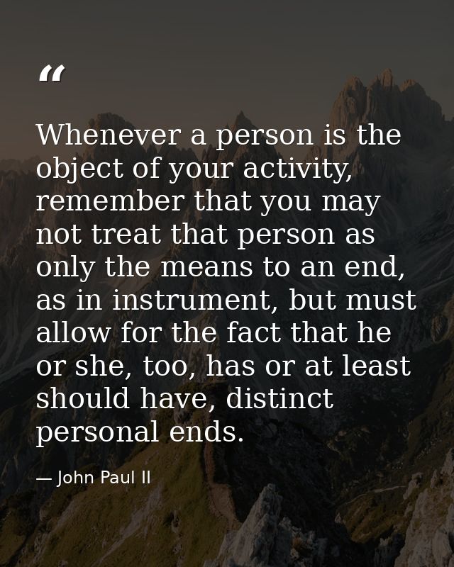 Whenever a person is the object of your activity, remember that you may not treat that person as only the means to an en — John Paul II