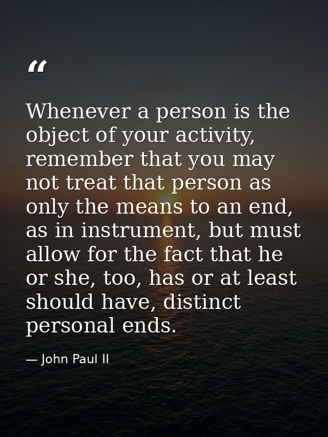 Whenever a person is the object of your activity, remember that you may not treat that person as only the means to an en — John Paul II