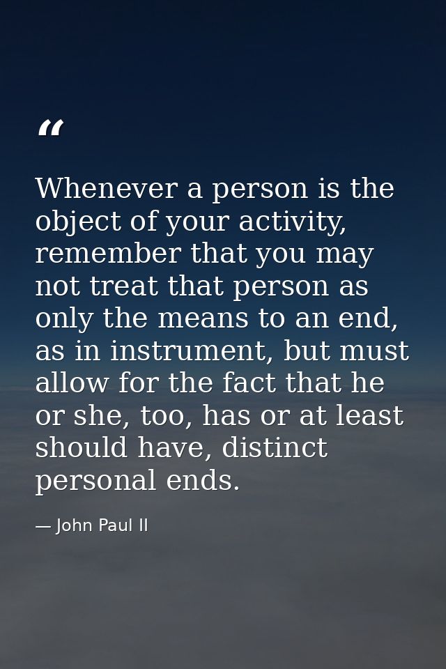 Whenever a person is the object of your activity, remember that you may not treat that person as only the means to an en — John Paul II