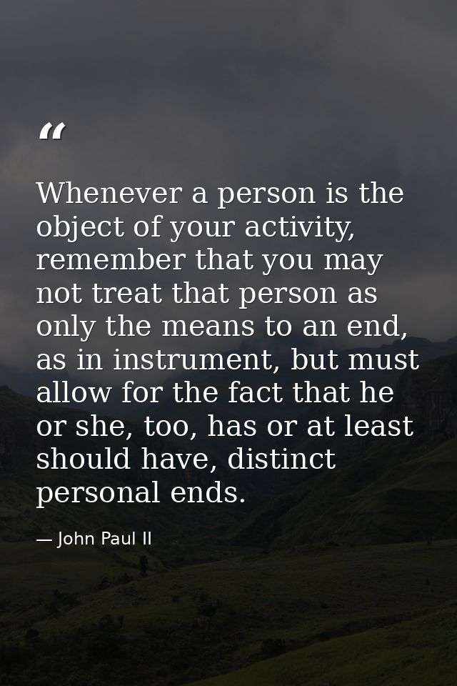 Whenever a person is the object of your activity, remember that you may not treat that person as only the means to an en — John Paul II