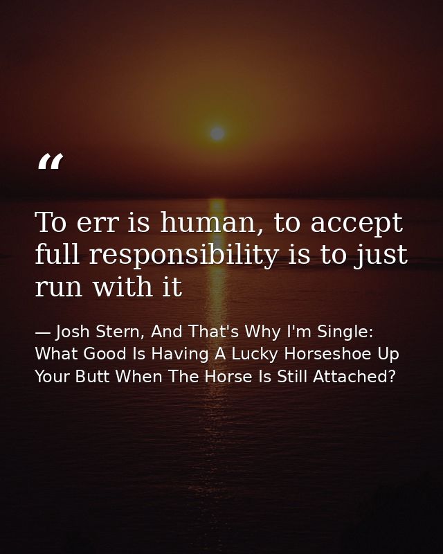 To err is human, to accept full responsibility is to just run with it — Josh Stern, And That's Why I'm Single: What Good Is Having A Lucky Horseshoe Up Your Butt When The Horse Is Still Attached?