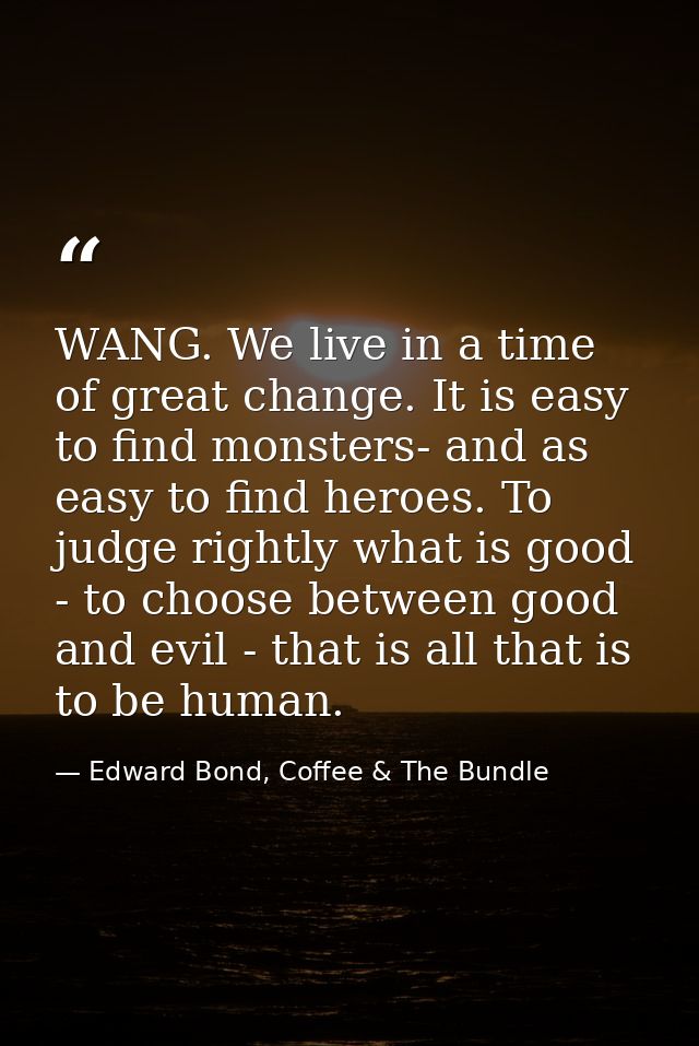WANG. We live in a time of great change. It is easy to find monsters- and as easy to find heroes. To judge rightly what  — Edward Bond, Coffee & The Bundle