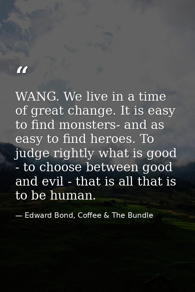 WANG. We live in a time of great change. It is easy to find monsters- and as easy to find heroes. To judge rightly what  — Edward Bond, Coffee & The Bundle