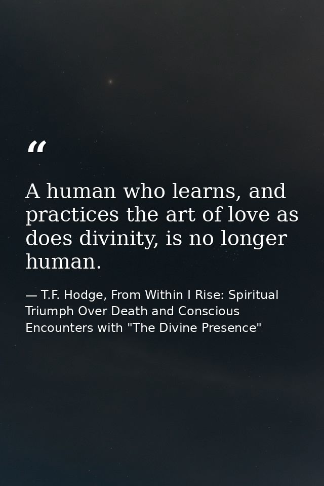 A human who learns, and practices the art of love as does divinity, is no longer human. — T.F. Hodge, From Within I Rise: Spiritual Triumph Over Death and Conscious Encounters with "The Divine Presence"