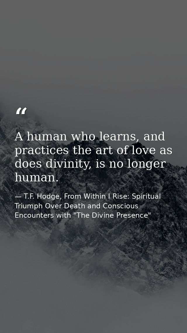A human who learns, and practices the art of love as does divinity, is no longer human. — T.F. Hodge, From Within I Rise: Spiritual Triumph Over Death and Conscious Encounters with "The Divine Presence"
