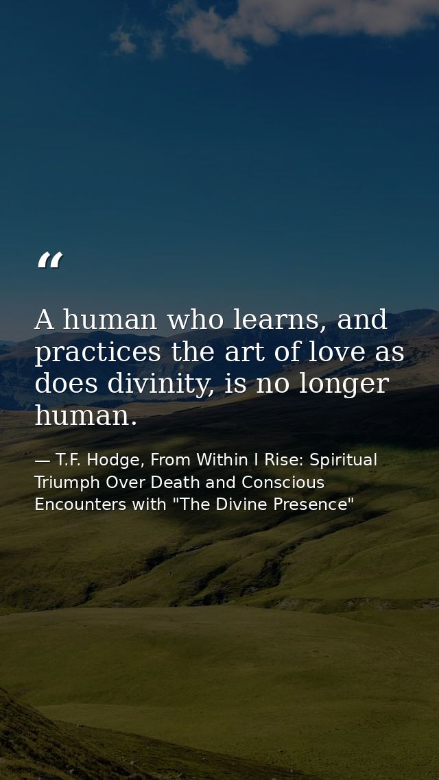 A human who learns, and practices the art of love as does divinity, is no longer human. — T.F. Hodge, From Within I Rise: Spiritual Triumph Over Death and Conscious Encounters with "The Divine Presence"