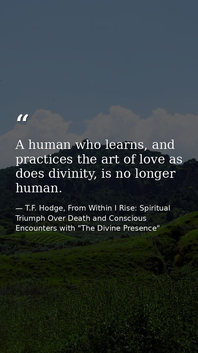 A human who learns, and practices the art of love as does divinity, is no longer human. — T.F. Hodge, From Within I Rise: Spiritual Triumph Over Death and Conscious Encounters with "The Divine Presence"