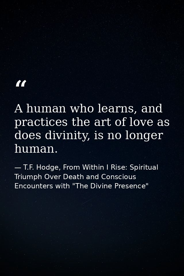 A human who learns, and practices the art of love as does divinity, is no longer human. — T.F. Hodge, From Within I Rise: Spiritual Triumph Over Death and Conscious Encounters with "The Divine Presence"