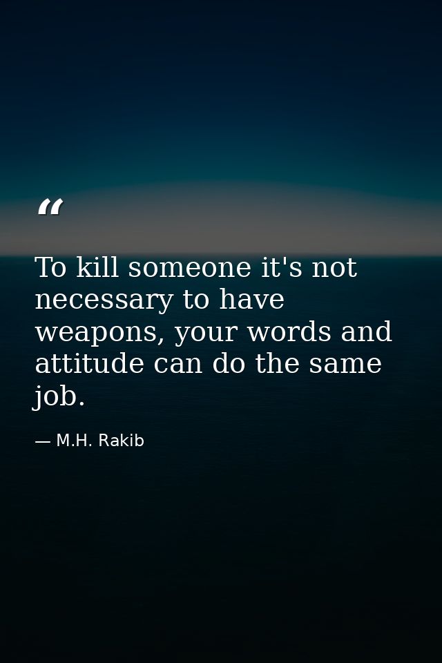 To kill someone it's not necessary to have weapons, your words and attitude can do the same job. — M.H. Rakib