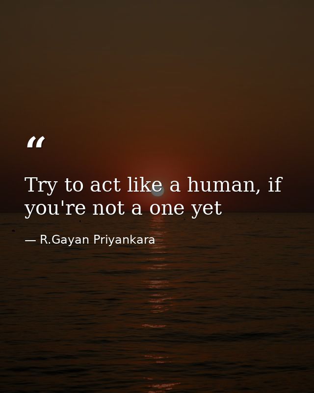 Try to act like a human, if you're not a one yet — R.Gayan Priyankara