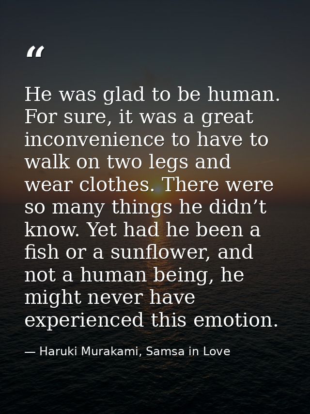 He was glad to be human. For sure, it was a great inconvenience to have to walk on two legs and wear clothes. There were — Haruki Murakami, Samsa in Love