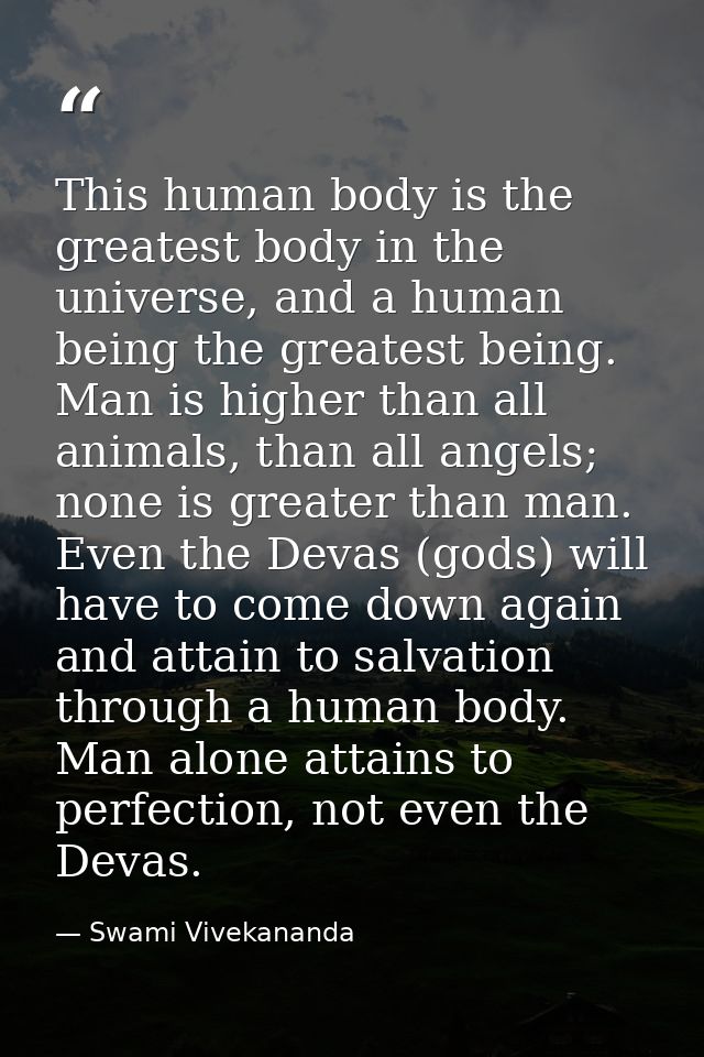 This human body is the greatest body in the universe, and a human being the greatest being. Man is higher than all anima — Swami Vivekananda