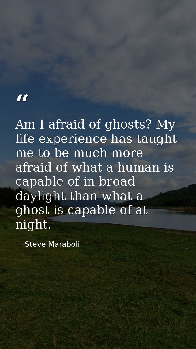 Am I afraid of ghosts? My life experience has taught me to be much more afraid of what a human is capable of in broad da — Steve Maraboli