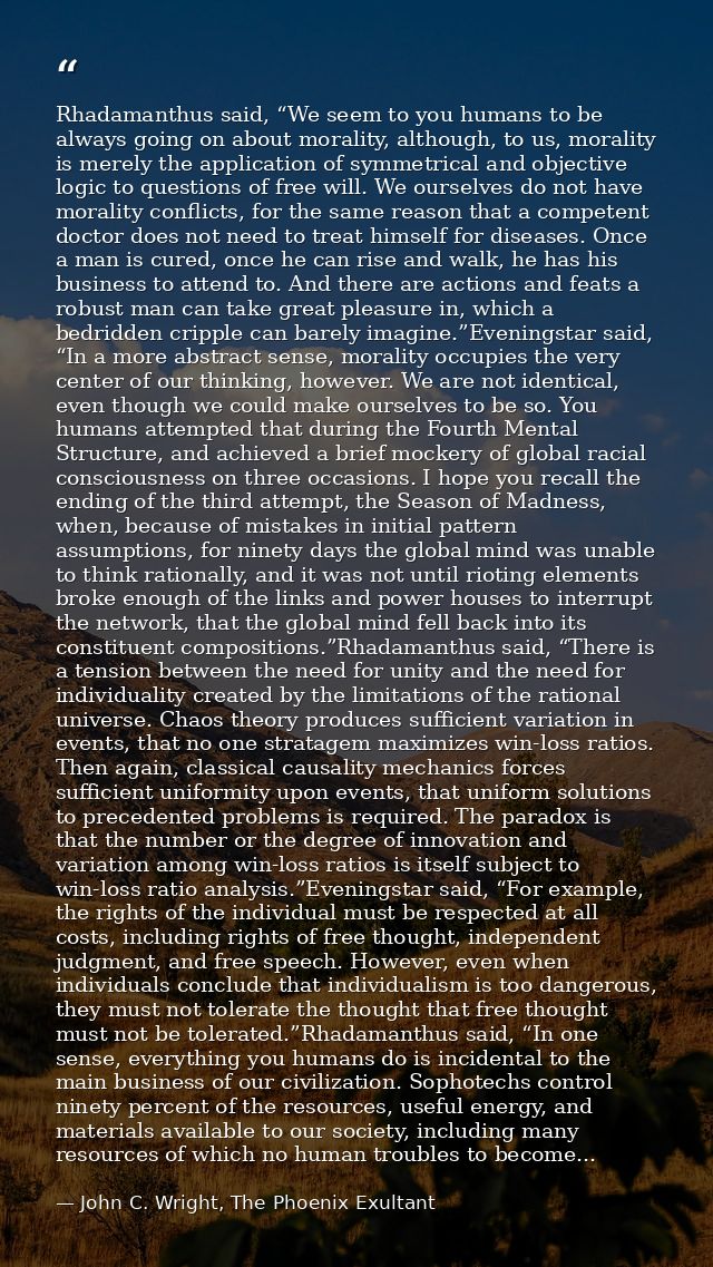 Rhadamanthus said, “We seem to you humans to be always going on about morality, although, to us, morality is merely the  — John C. Wright, The Phoenix Exultant