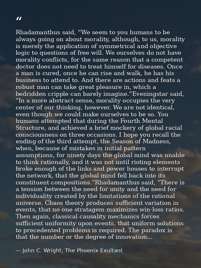 Rhadamanthus said, “We seem to you humans to be always going on about morality, although, to us, morality is merely the  — John C. Wright, The Phoenix Exultant