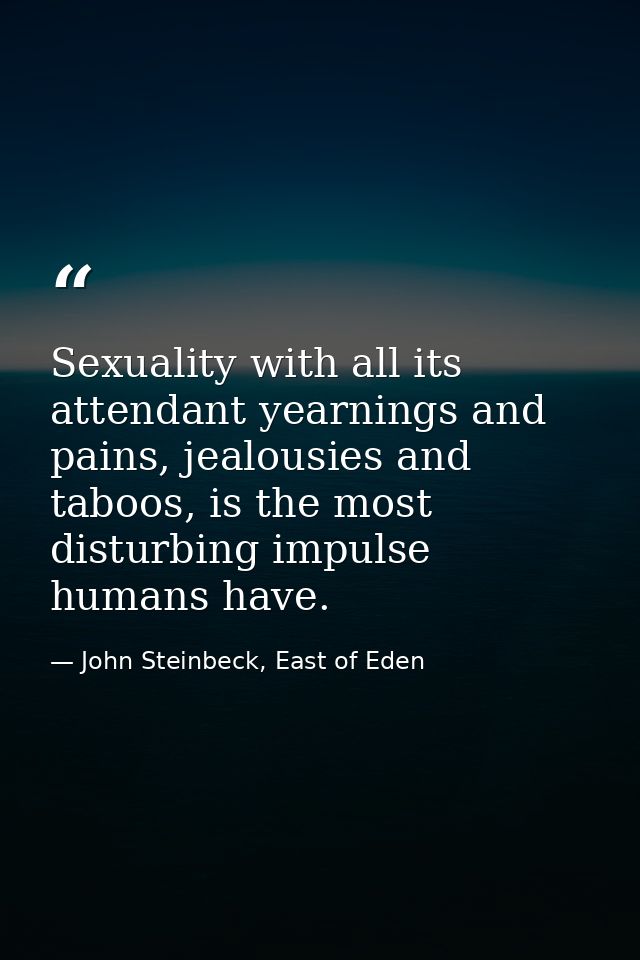 Sexuality with all its attendant yearnings and pains, jealousies and taboos, is the most disturbing impulse humans have. — John Steinbeck, East of Eden