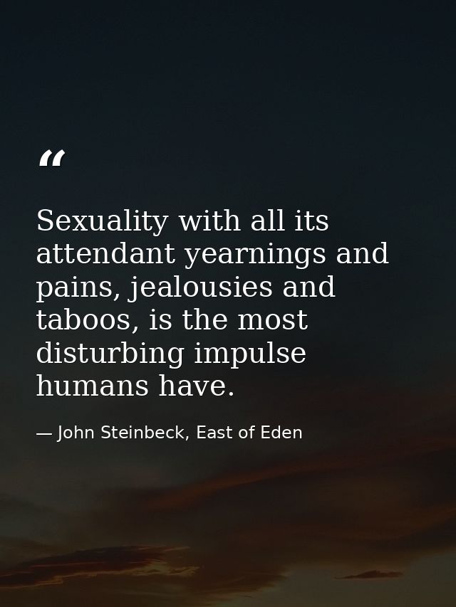 Sexuality with all its attendant yearnings and pains, jealousies and taboos, is the most disturbing impulse humans have. — John Steinbeck, East of Eden
