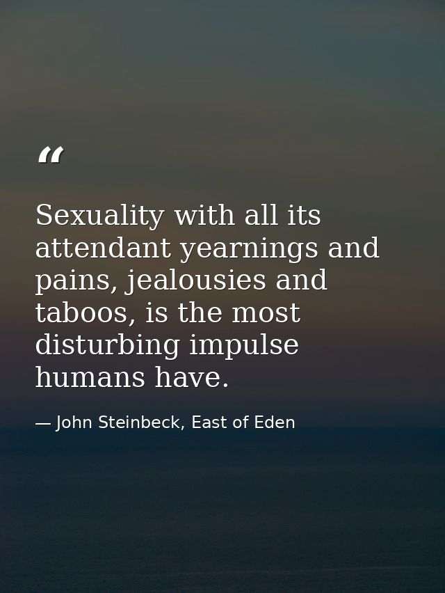 Sexuality with all its attendant yearnings and pains, jealousies and taboos, is the most disturbing impulse humans have. — John Steinbeck, East of Eden
