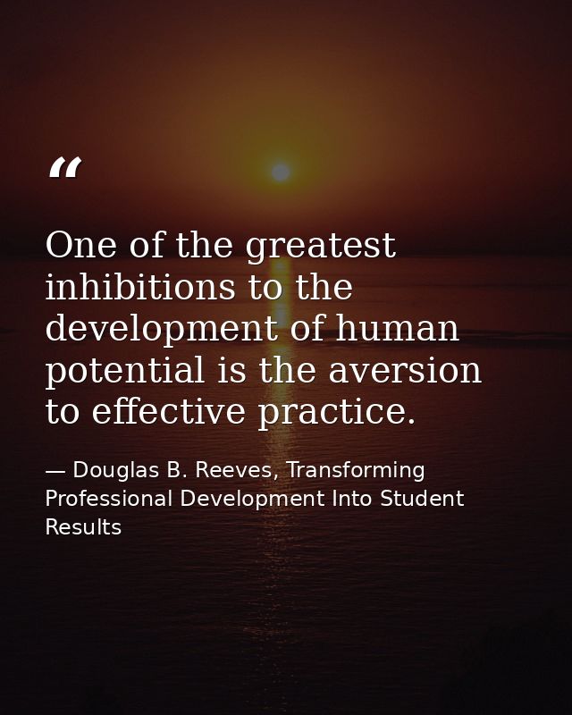 One of the greatest inhibitions to the development of human potential is the aversion to effective practice. — Douglas B. Reeves, Transforming Professional Development Into Student Results