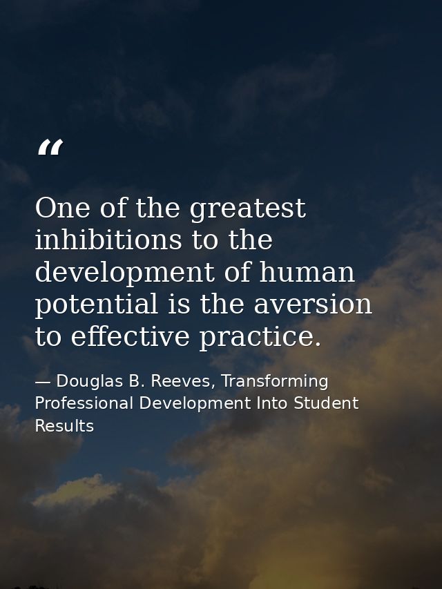 One of the greatest inhibitions to the development of human potential is the aversion to effective practice. — Douglas B. Reeves, Transforming Professional Development Into Student Results