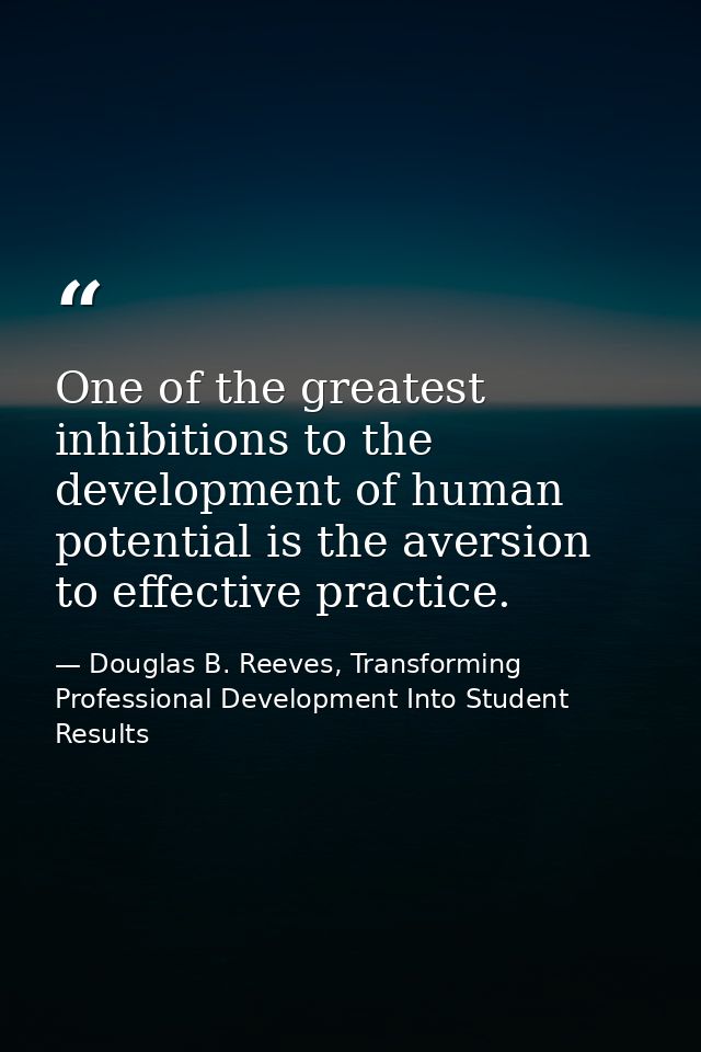 One of the greatest inhibitions to the development of human potential is the aversion to effective practice. — Douglas B. Reeves, Transforming Professional Development Into Student Results