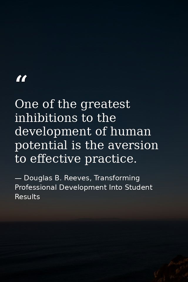 One of the greatest inhibitions to the development of human potential is the aversion to effective practice. — Douglas B. Reeves, Transforming Professional Development Into Student Results