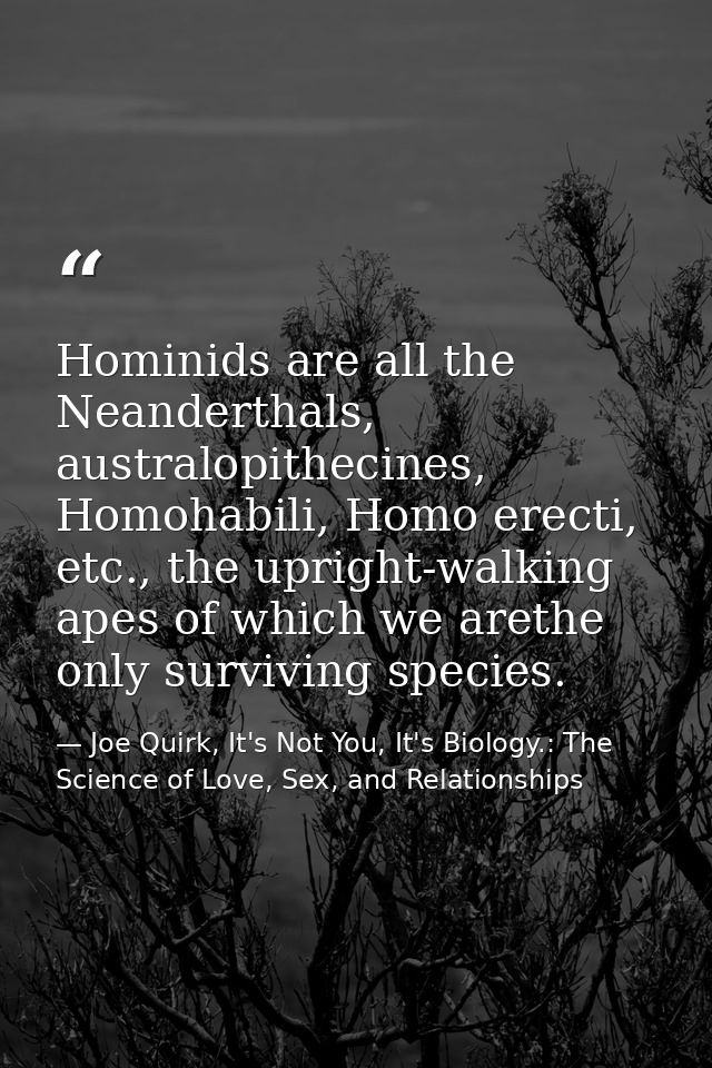 Hominids are all the Neanderthals, australopithecines, Homohabili, Homo erecti, etc., the upright-walking apes of which  — Joe Quirk, It's Not You, It's Biology.: The Science of Love, Sex, and Relationships