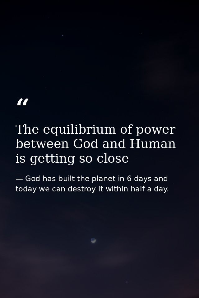 The equilibrium of power between God and Human is getting so close — God has built the planet in 6 days and today we can destroy it within half a day.
