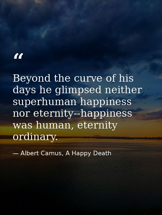 Beyond the curve of his days he glimpsed neither superhuman happiness nor eternity--happiness was human, eternity ordina — Albert Camus, A Happy Death