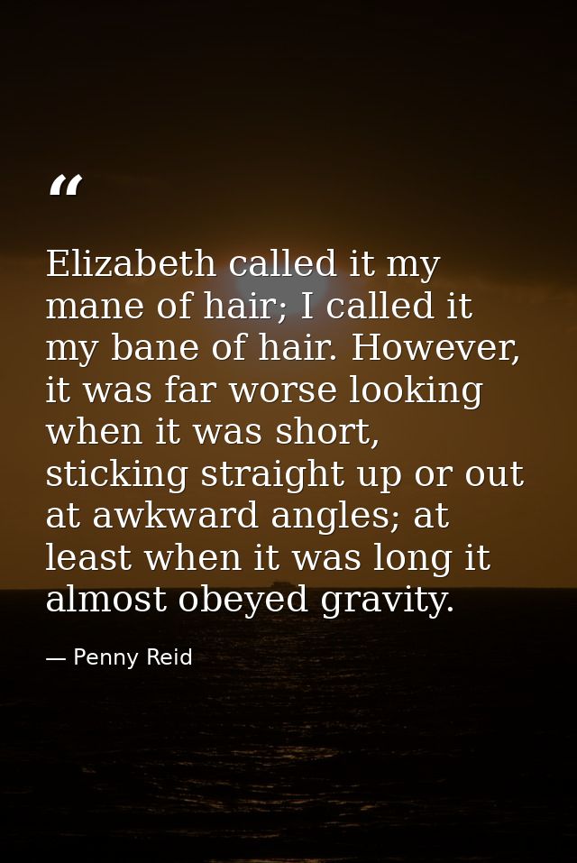 Elizabeth called it my mane of hair; I called it my bane of hair. However, it was far worse looking when it was short, s — Penny Reid