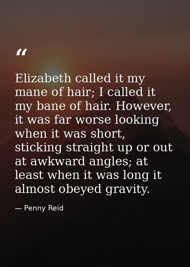 Elizabeth called it my mane of hair; I called it my bane of hair. However, it was far worse looking when it was short, s — Penny Reid