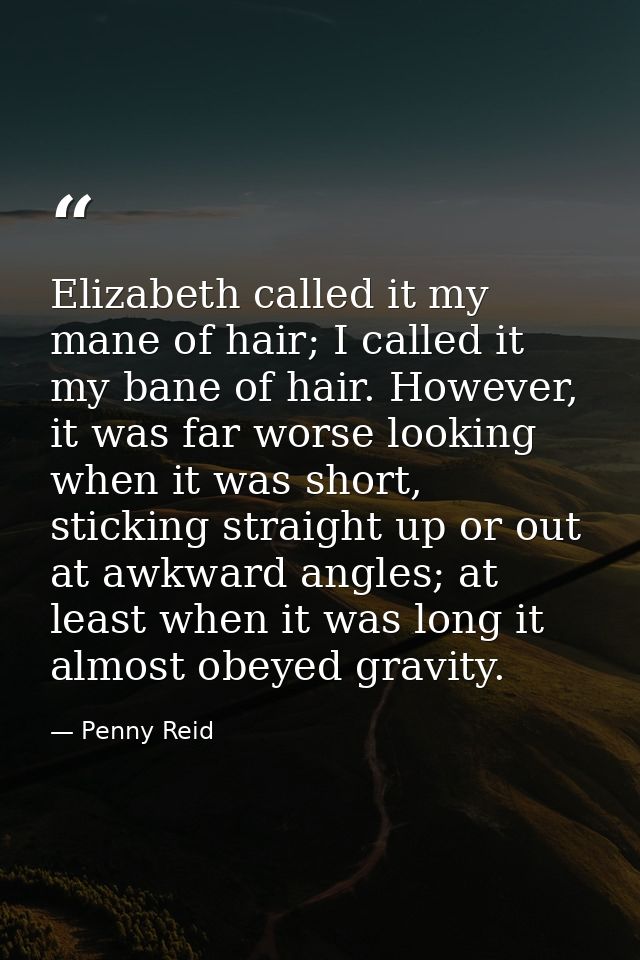Elizabeth called it my mane of hair; I called it my bane of hair. However, it was far worse looking when it was short, s — Penny Reid