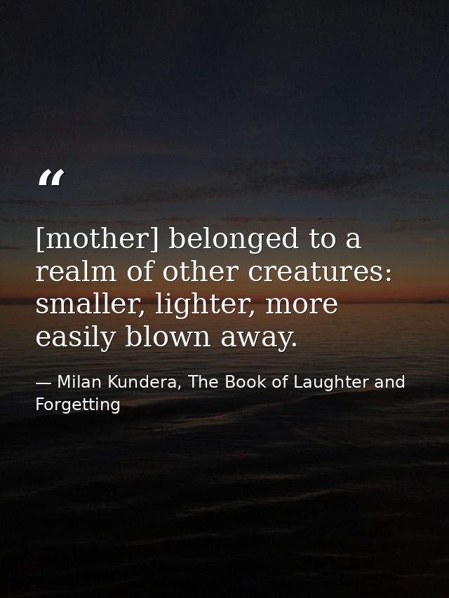 [mother] belonged to a realm of other creatures: smaller, lighter, more easily blown away. — Milan Kundera, The Book of Laughter and Forgetting