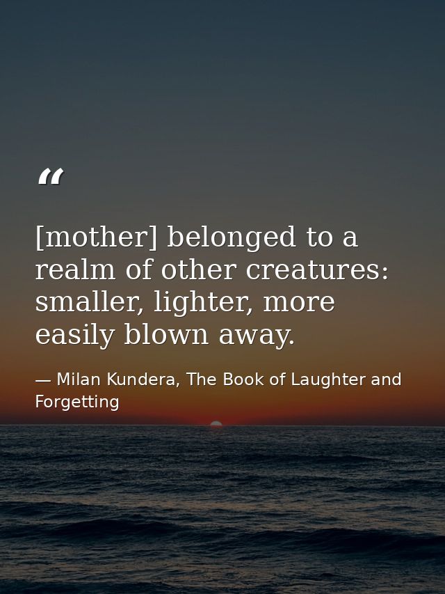 [mother] belonged to a realm of other creatures: smaller, lighter, more easily blown away. — Milan Kundera, The Book of Laughter and Forgetting