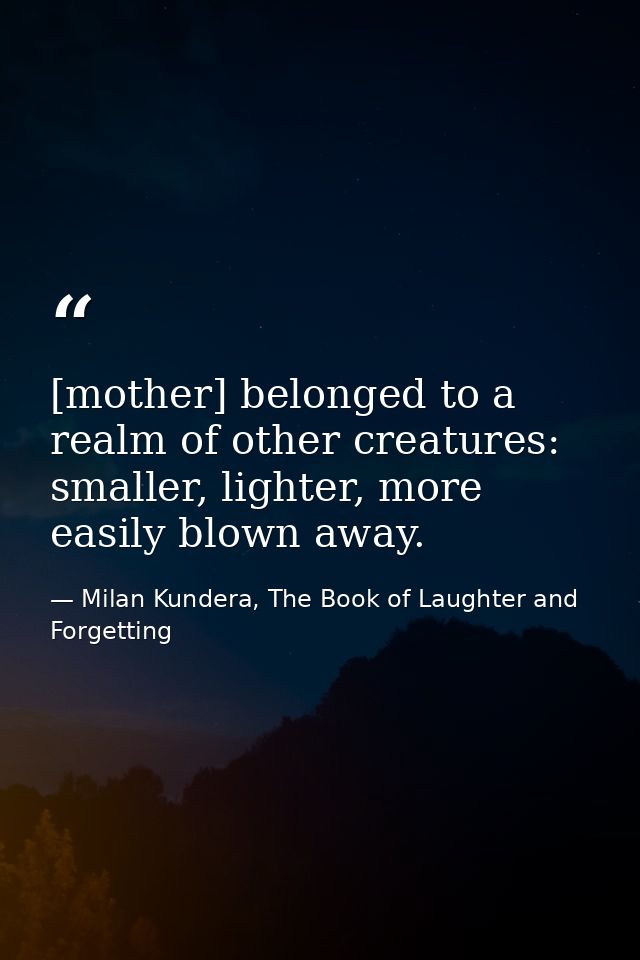 [mother] belonged to a realm of other creatures: smaller, lighter, more easily blown away. — Milan Kundera, The Book of Laughter and Forgetting