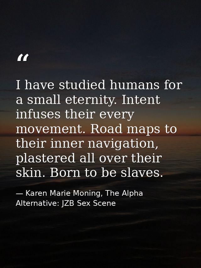 I have studied humans for a small eternity. Intent infuses their every movement. Road maps to their inner navigation, pl — Karen Marie Moning, The Alpha Alternative: JZB Sex Scene